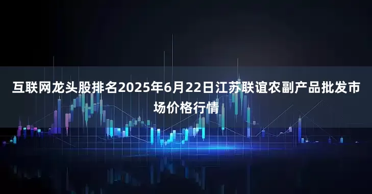 互联网龙头股排名2025年6月22日江苏联谊农副产品批发市场价格行情