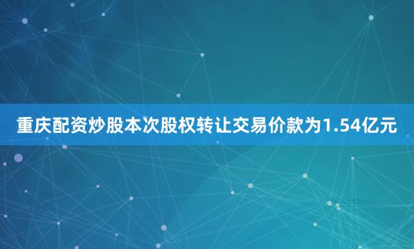 重庆配资炒股本次股权转让交易价款为1.54亿元