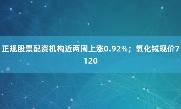 正规股票配资机构近两周上涨0.92%；氧化铽现价7120