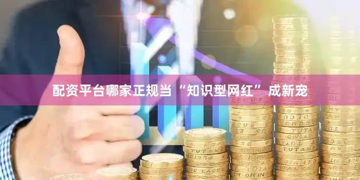 配资平台哪家正规当 “知识型网红” 成新宠