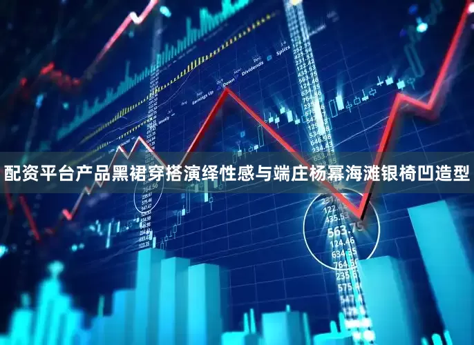 配资平台产品黑裙穿搭演绎性感与端庄杨幂海滩银椅凹造型