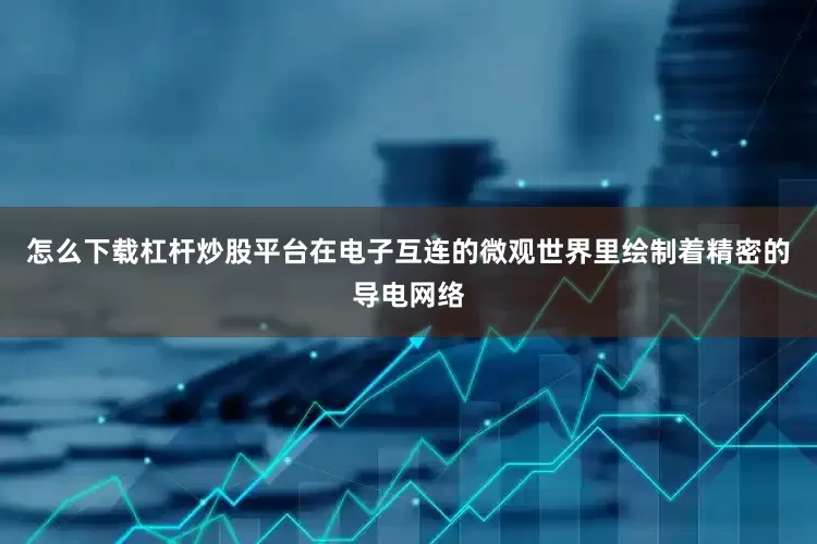 怎么下载杠杆炒股平台在电子互连的微观世界里绘制着精密的导电网络