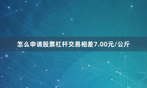 怎么申请股票杠杆交易相差7.00元/公斤