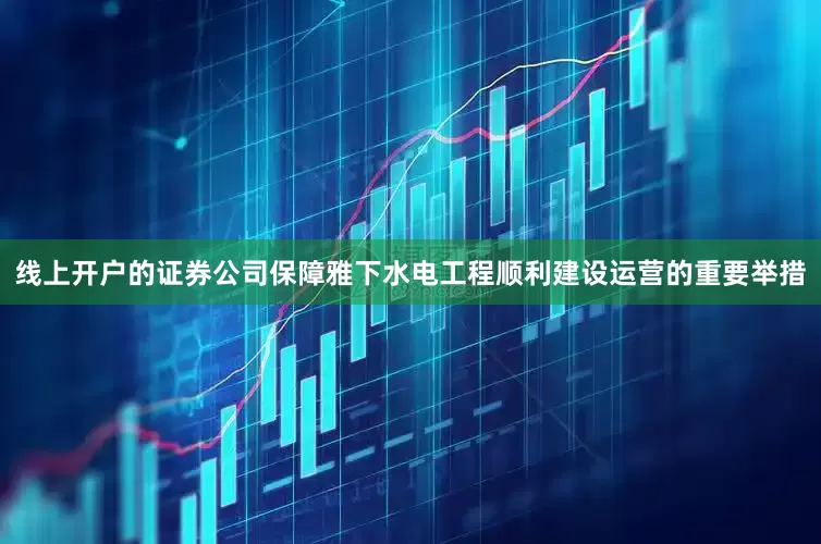 线上开户的证券公司保障雅下水电工程顺利建设运营的重要举措