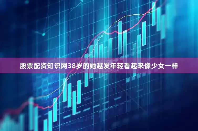 股票配资知识网38岁的她越发年轻看起来像少女一样