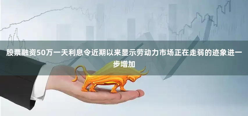 股票融资50万一天利息令近期以来显示劳动力市场正在走弱的迹象进一步增加